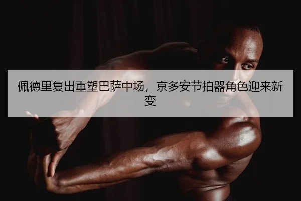 佩德里复出重塑巴萨中场，京多安节拍器角色迎来新变