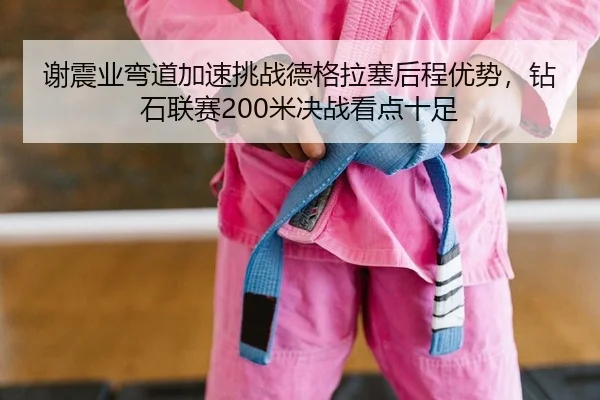 谢震业弯道加速挑战德格拉塞后程优势，钻石联赛200米决战看点十足 | yaxin